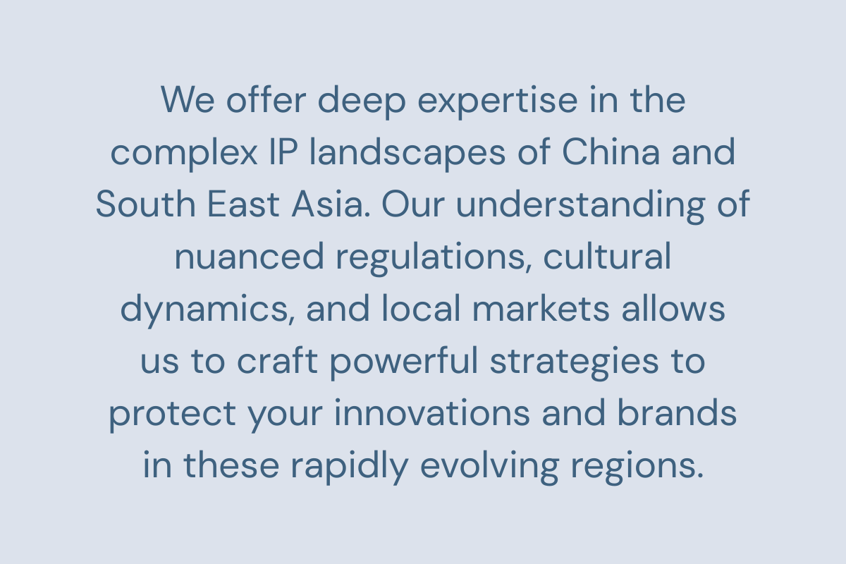 We offer deep expertise in the complex IP landscapes of China and South East Asia. Our understanding of nuanced regulations, cultural dynamics, and local markets allows us to craft powerful strategies to protect your innovations and brands in these rapidly evolving regions.