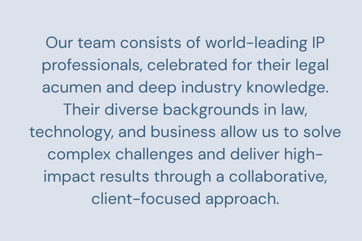 Our team consists of world-leading IP professionals, celebrated for their legal acumen and deep industry knowledge. Their diverse backgrounds in law, technology, and business allow us to solve complex challenges and deliver high-impact results through a collaborative, client-focused approach.