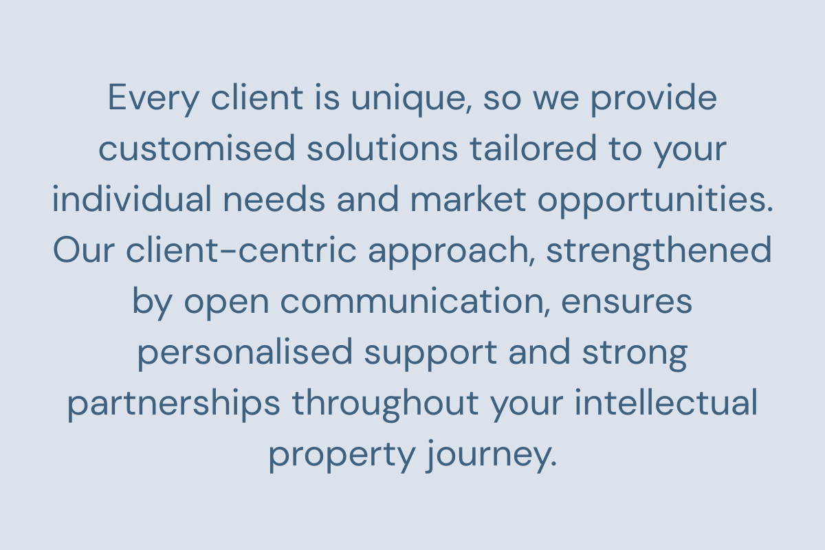 Every client is unique, so we provide customised solutions tailored to your individual needs and market opportunities. Our client-centric approach, strengthened by open communication, ensures personalised support and strong partnerships throughout your intellectual property journey.